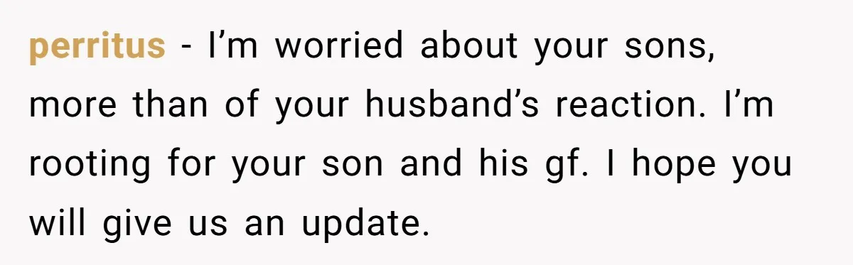 perritus − I’m worried about your sons, more than of your husband’s reaction. I’m rooting for your son and his gf. I hope you will give us an update.