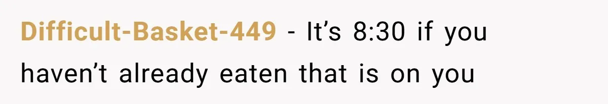 Difficult-Basket-449 − It’s 8:30 if you haven’t already eaten that is on you