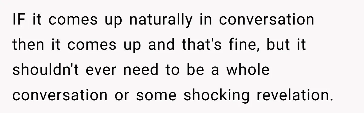 IF it comes up naturally in conversation then it comes up and that's fine, but it shouldn't ever need to be a whole conversation or some shocking revelation.