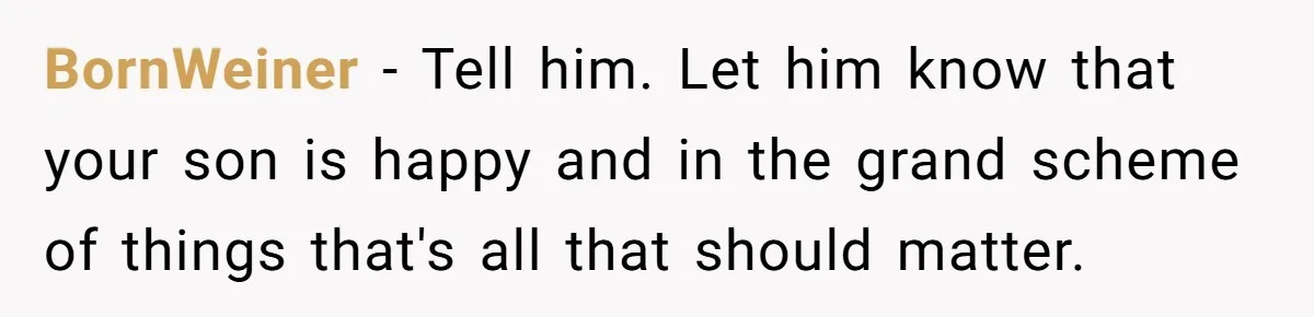 BornWeiner − Tell him. Let him know that your son is happy and in the grand scheme of things that's all that should matter.