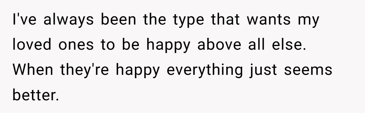 I've always been the type that wants my loved ones to be happy above all else. When they're happy everything just seems better.