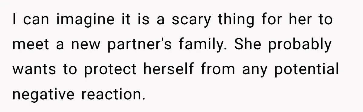 I can imagine it is a scary thing for her to meet a new partner's family. She probably wants to protect herself from any potential negative reaction.