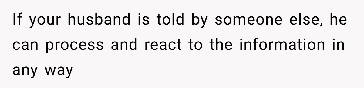 If your husband is told by someone else, he can process and react to the information in any way