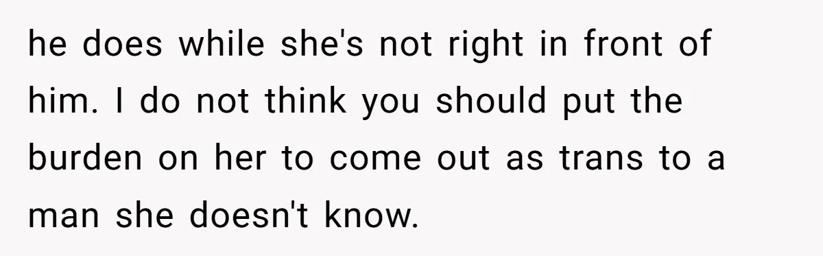 he does while she's not right in front of him. I do not think you should put the burden on her to come out as trans to a man she...