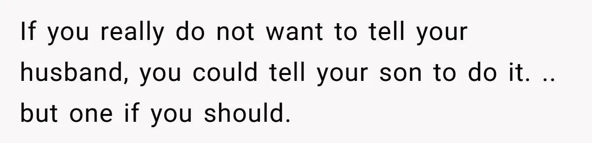 If you really do not want to tell your husband, you could tell your son to do it. .. but one if you should.