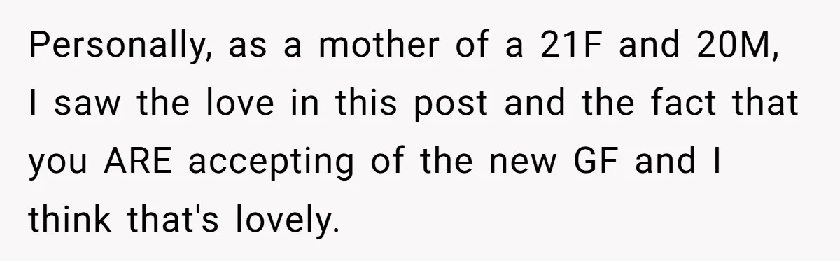 Personally, as a mother of a 21F and 20M, I saw the love in this post and the fact that you ARE accepting of the new GF and I think...