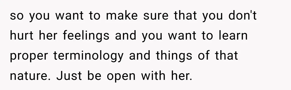 so you want to make sure that you don't hurt her feelings and you want to learn proper terminology and things of that nature. Just be open with her.