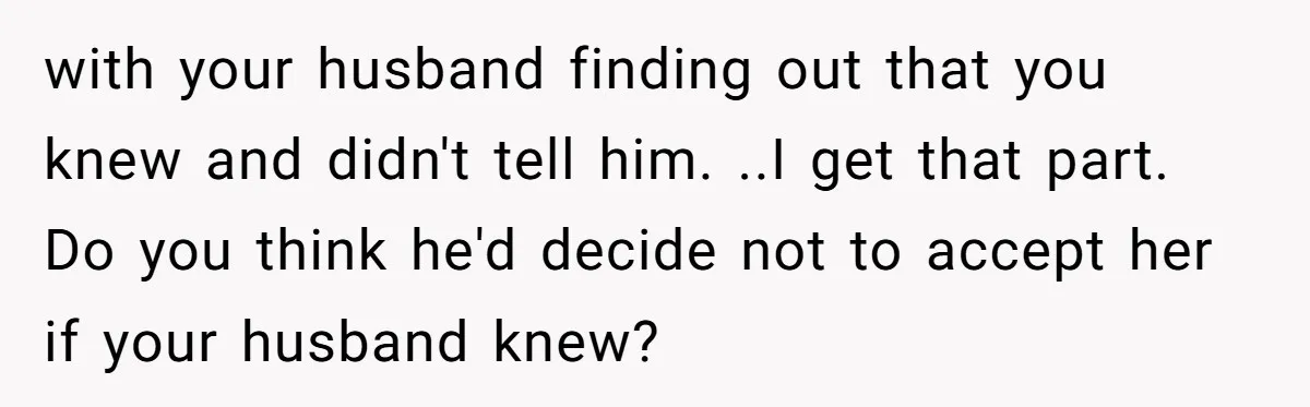 with your husband finding out that you knew and didn't tell him. ..I get that part. Do you think he'd decide not to accept her if your husband knew?