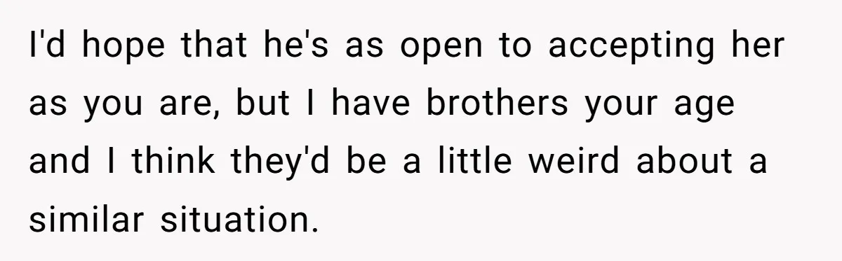 I'd hope that he's as open to accepting her as you are, but I have brothers your age and I think they'd be a little weird about a similar situation.