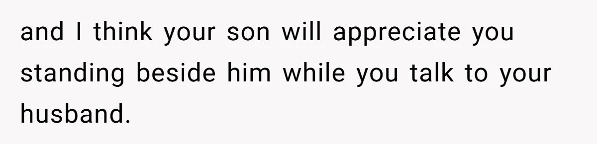 and I think your son will appreciate you standing beside him while you talk to your husband.