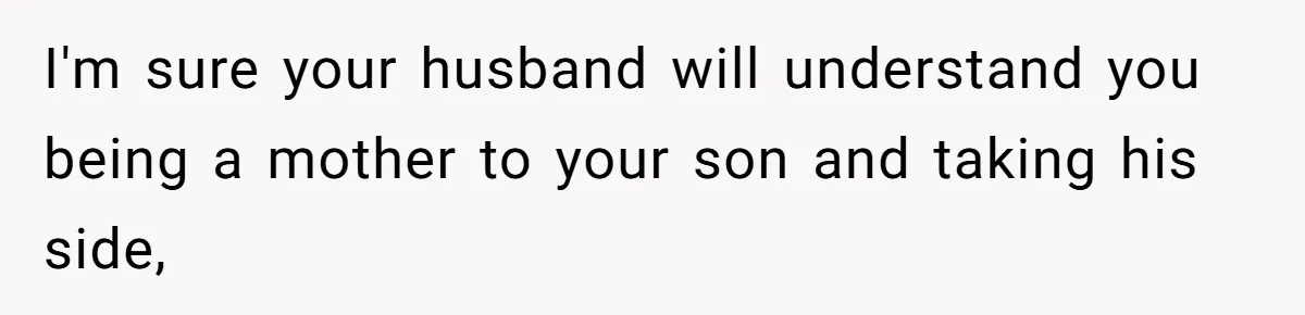 I'm sure your husband will understand you being a mother to your son and taking his side,