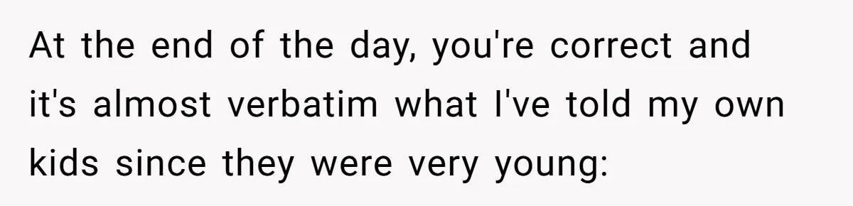 At the end of the day, you're correct and it's almost verbatim what I've told my own kids since they were very young: