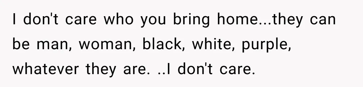 I don't care who you bring home...they can be man, woman, black, white, purple, whatever they are. ..I don't care.