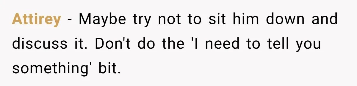 Attirey − Maybe try not to sit him down and discuss it. Don't do the 'I need to tell you something' bit.