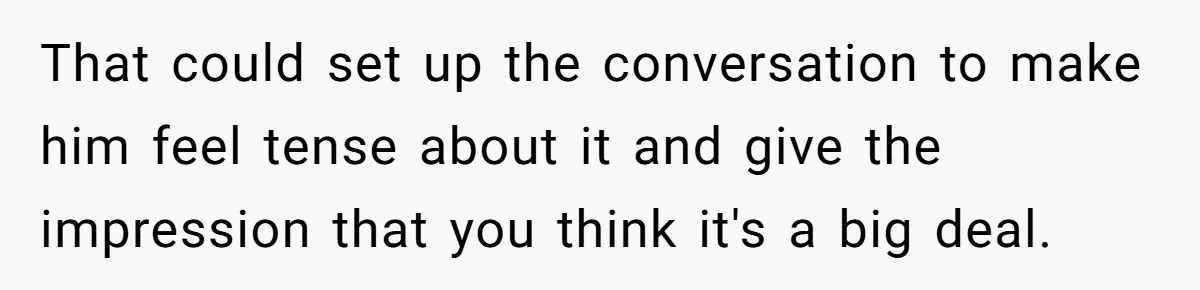 That could set up the conversation to make him feel tense about it and give the impression that you think it's a big deal.