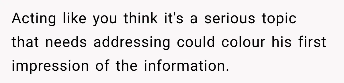 Acting like you think it's a serious topic that needs addressing could colour his first impression of the information.