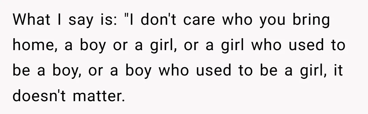 What I say is: "I don't care who you bring home, a boy or a girl, or a girl who used to be a boy, or a boy who used...