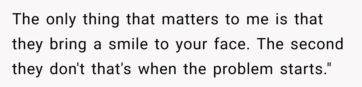 The only thing that matters to me is that they bring a smile to your face. The second they don't that's when the problem starts."
