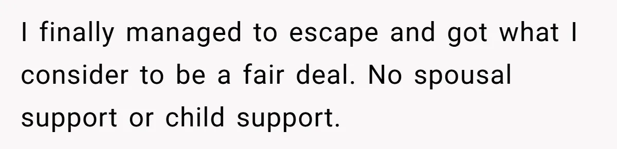 I finally managed to escape and got what I consider to be a fair deal. No spousal support or child support.
