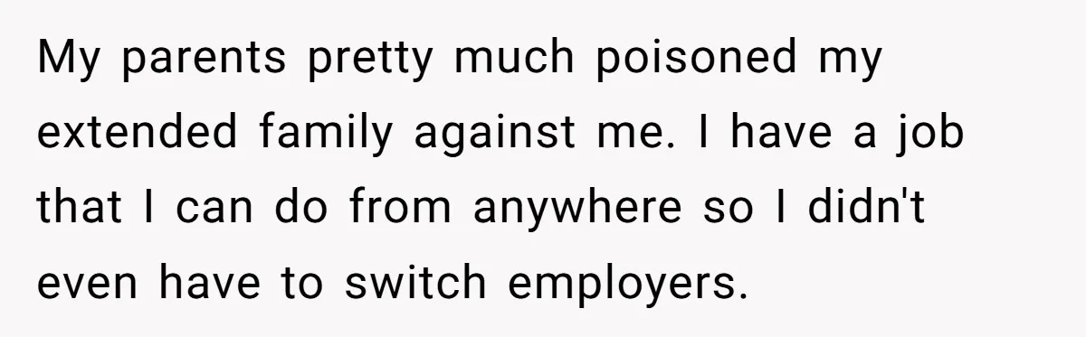 My parents pretty much poisoned my extended family against me. I have a job that I can do from anywhere so I didn't even have to switch employers.