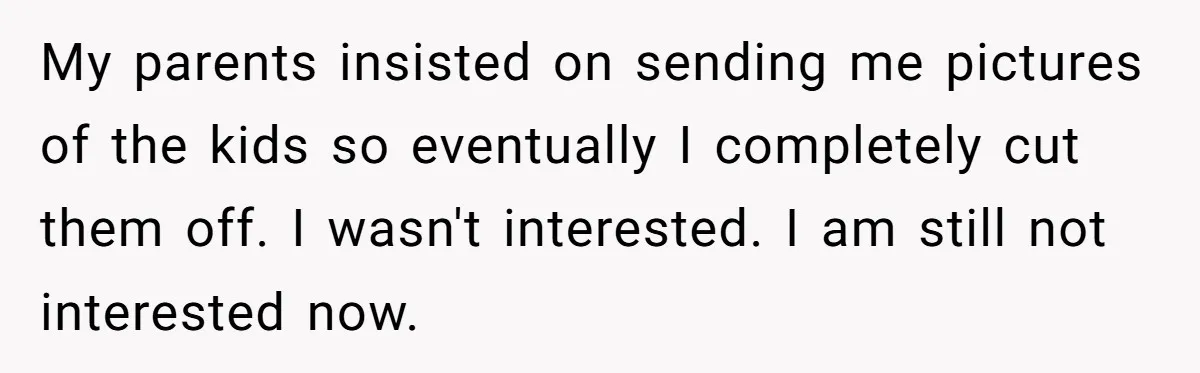 My parents insisted on sending me pictures of the kids so eventually I completely cut them off. I wasn't interested. I am still not interested now.