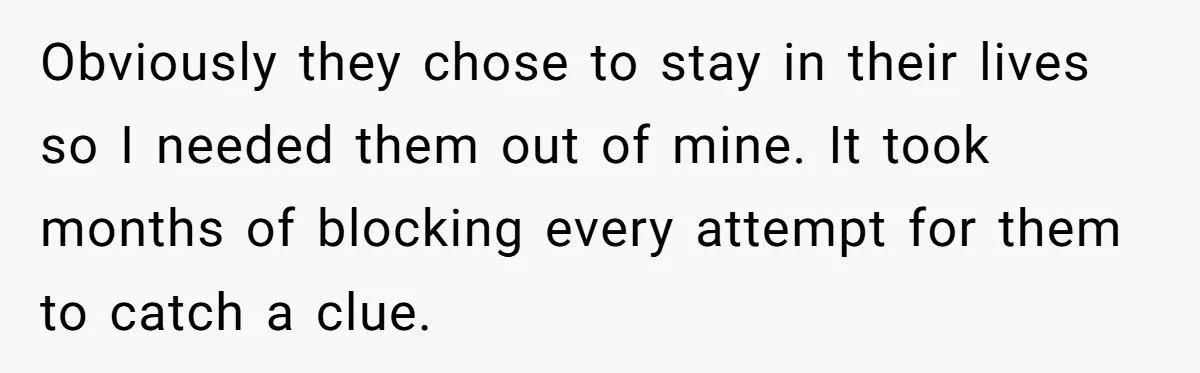 Obviously they chose to stay in their lives so I needed them out of mine. It took months of blocking every attempt for them to catch a clue.