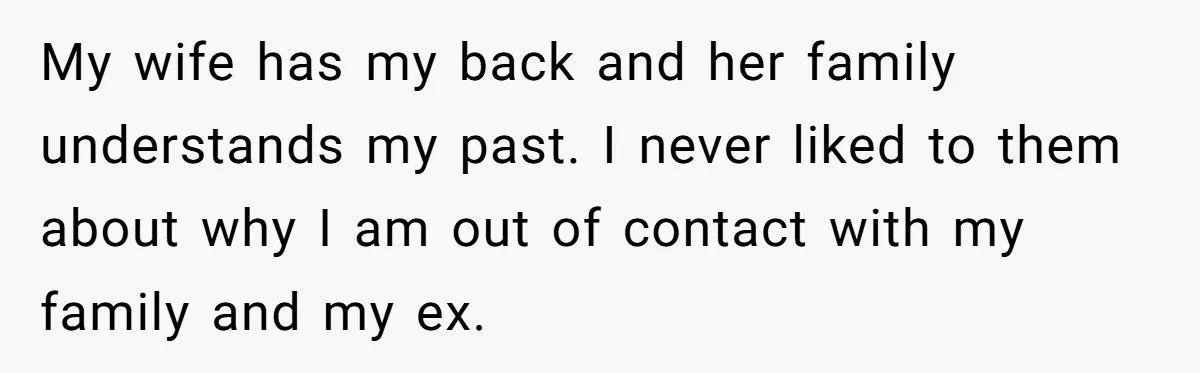 My wife has my back and her family understands my past. I never liked to them about why I am out of contact with my family and my ex.