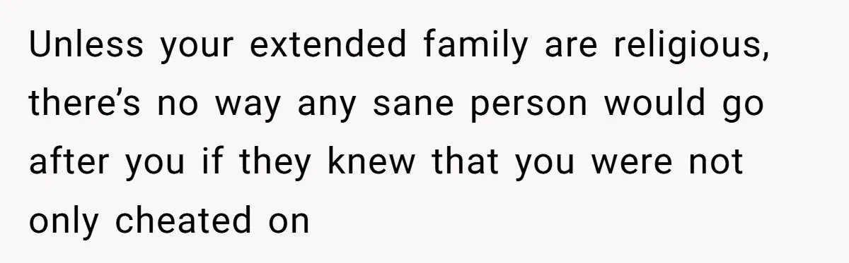 Unless your extended family are religious, there’s no way any sane person would go after you if they knew that you were not only cheated on