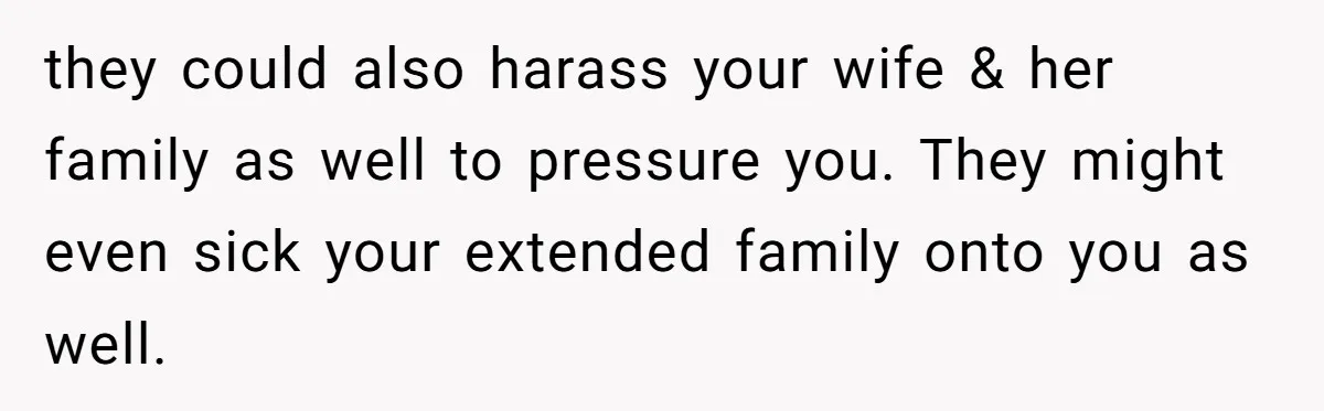 they could also harass your wife & her family as well to pressure you. They might even sick your extended family onto you as well.
