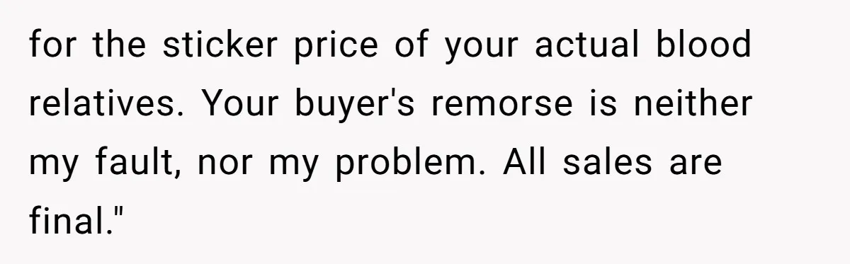 for the sticker price of your actual blood relatives. Your buyer's remorse is neither my fault, nor my problem. All sales are final."
