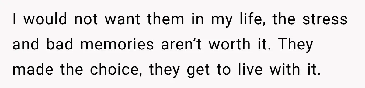 I would not want them in my life, the stress and bad memories aren’t worth it. They made the choice, they get to live with it.