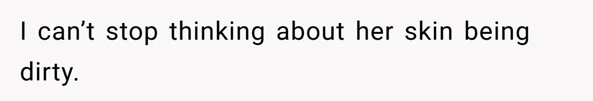 I can’t stop thinking about her skin being dirty.