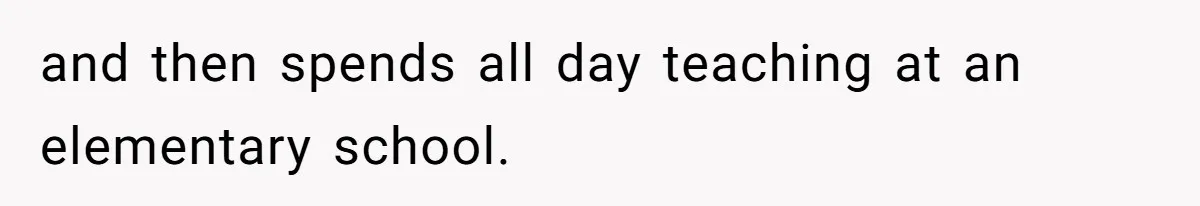 and then spends all day teaching at an elementary school.