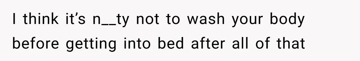 I think it’s n__ty not to wash your body before getting into bed after all of that
