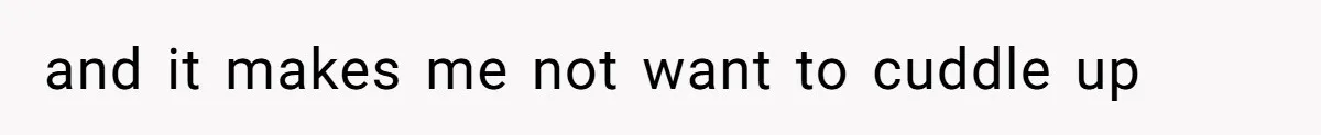 and it makes me not want to cuddle up