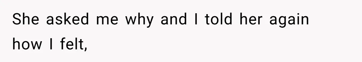 She asked me why and I told her again how I felt,