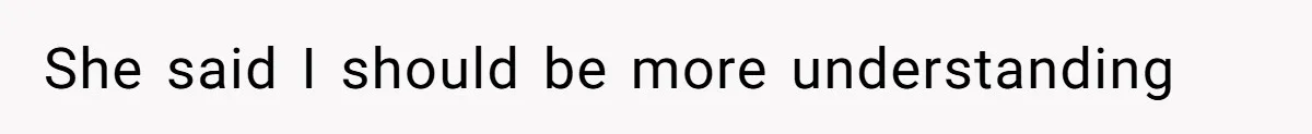 She said I should be more understanding