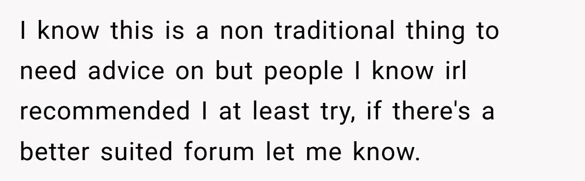 I know this is a non traditional thing to need advice on but people I know irl recommended I at least try, if there's a better suited forum let me...