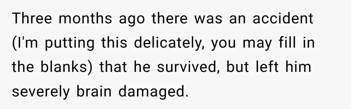Three months ago there was an accident (I'm putting this delicately, you may fill in the blanks) that he survived, but left him severely brain damaged.