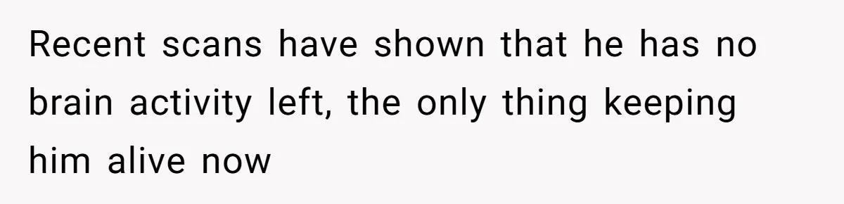 Recent scans have shown that he has no brain activity left, the only thing keeping him alive now