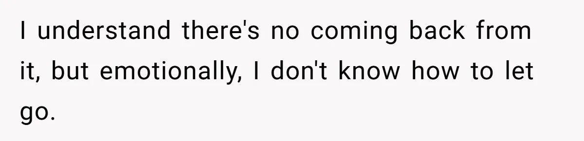 I understand there's no coming back from it, but emotionally, I don't know how to let go.