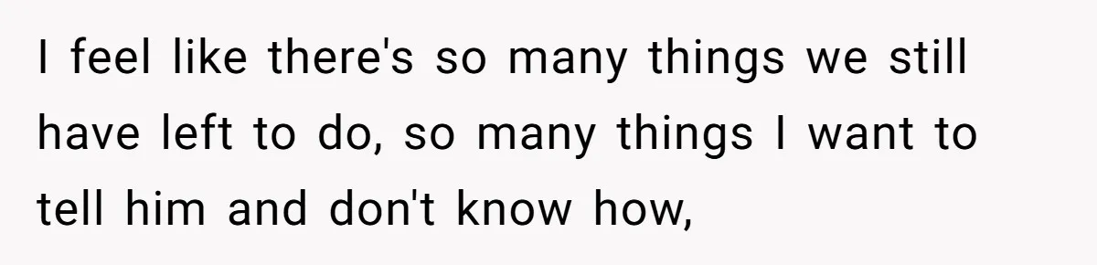 I feel like there's so many things we still have left to do, so many things I want to tell him and don't know how,