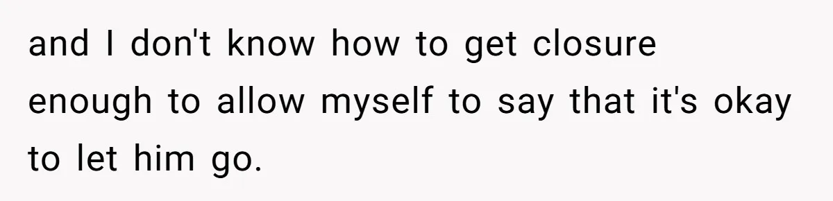 and I don't know how to get closure enough to allow myself to say that it's okay to let him go.