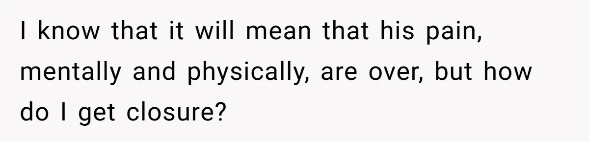 I know that it will mean that his pain, mentally and physically, are over, but how do I get closure?