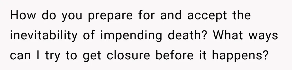 How do you prepare for and accept the inevitability of impending death? What ways can I try to get closure before it happens?