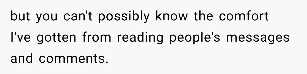 but you can't possibly know the comfort I've gotten from reading people's messages and comments.