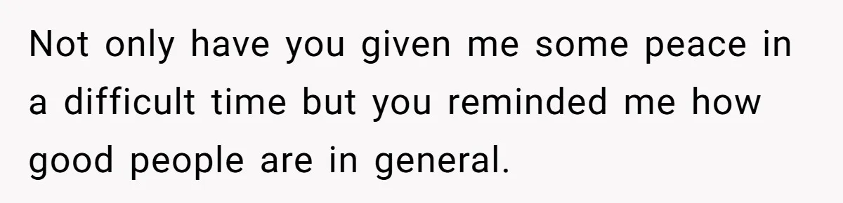 Not only have you given me some peace in a difficult time but you reminded me how good people are in general.