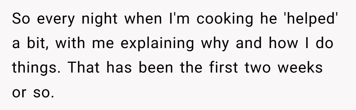 So every night when I'm cooking he 'helped' a bit, with me explaining why and how I do things. That has been the first two weeks or so.