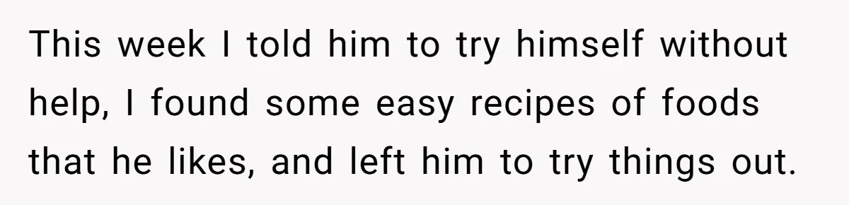 This week I told him to try himself without help, I found some easy recipes of foods that he likes, and left him to try things out.