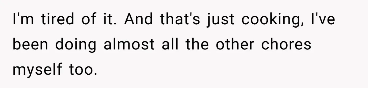 I'm tired of it. And that's just cooking, I've been doing almost all the other chores myself too.